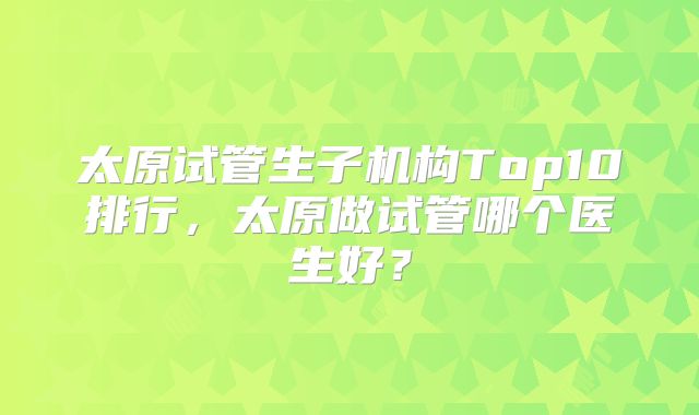 太原试管生子机构Top10排行,太原做试管哪个医生好?