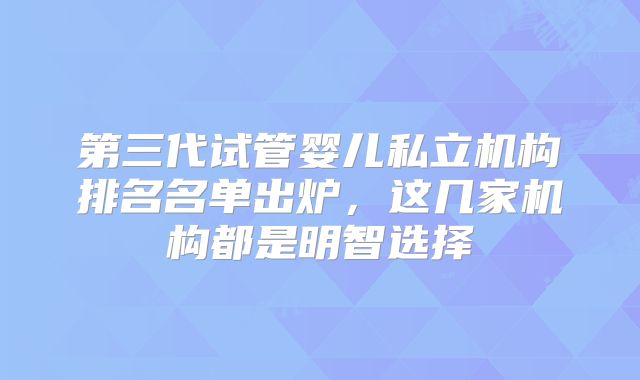 第三代试管婴儿私立机构排名名单出炉，这几家机构都是明智选择