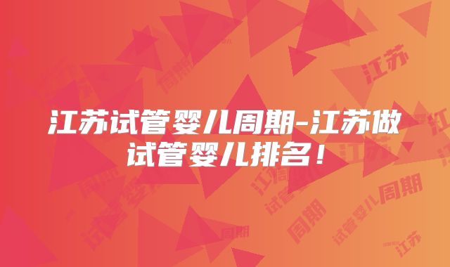 江苏试管婴儿周期-江苏做试管婴儿排名！