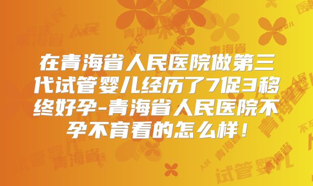 在青海省人民医院做第三代试管婴儿经历了7促3移终好孕-青海省人民医院不孕不育看的怎么样！