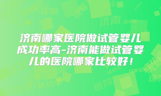 济南哪家医院做试管婴儿成功率高-济南能做试管婴儿的医院哪家比较好!