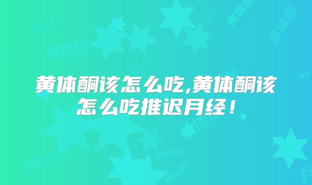 黄体酮该怎么吃,黄体酮该怎么吃推迟月经!