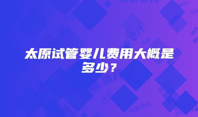 太原试管婴儿费用大概是多少？