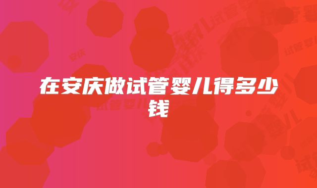 在安庆做试管婴儿得多少钱