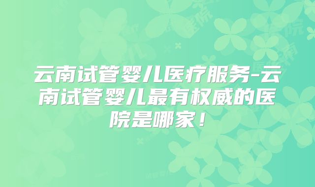 云南试管婴儿医疗服务-云南试管婴儿最有权威的医院是哪家！