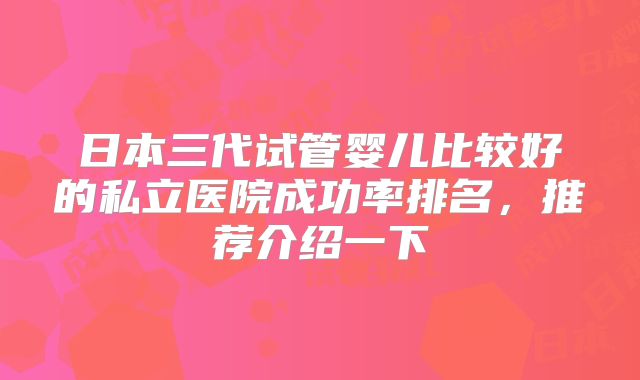 日本三代试管婴儿比较好的私立医院成功率排名,推荐介绍一下