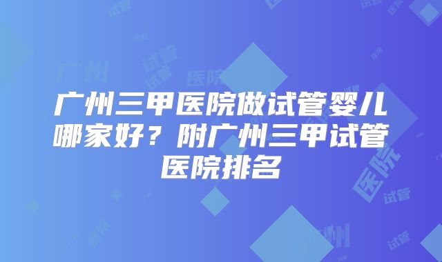 广州三甲医院做试管婴儿哪家好?附广州三甲试管医院排名