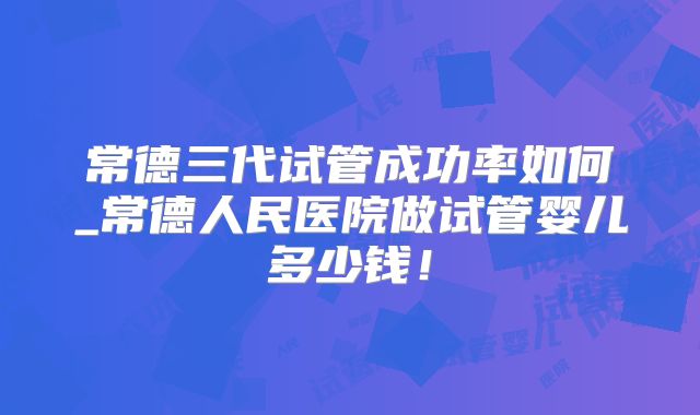 常德三代试管成功率如何_常德人民医院做试管婴儿多少钱！