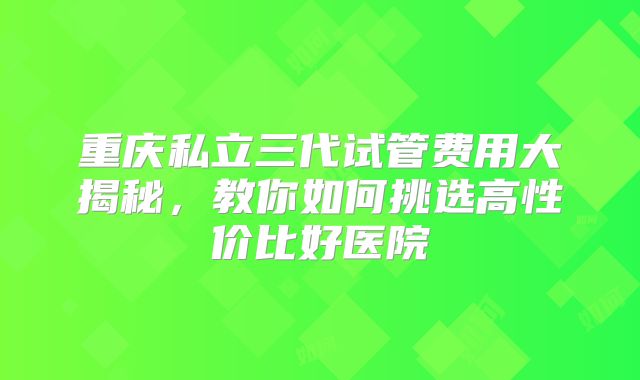 重庆私立三代试管费用大揭秘，教你如何挑选高性价比好医院