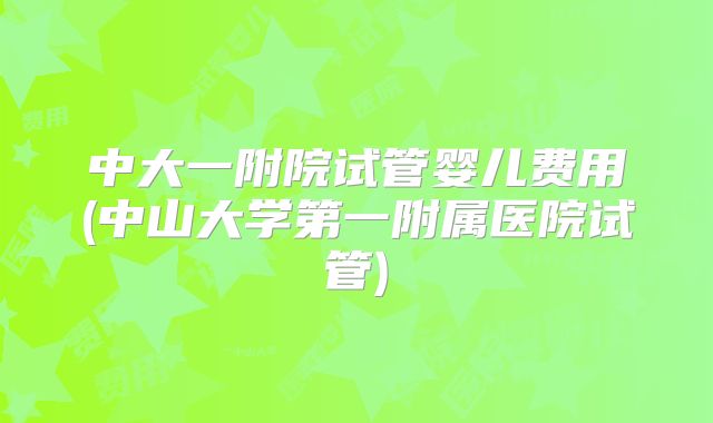 中大一附院试管婴儿费用(中山大学第一附属医院试管)