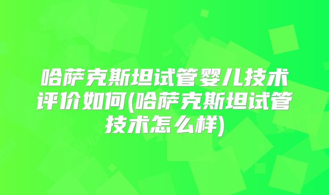 哈萨克斯坦试管婴儿技术评价如何(哈萨克斯坦试管技术怎么样)