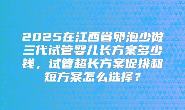 2025在江西省卵泡少做三代试管婴儿长方案多少钱，试管超长方案促排和短方案怎么选择？
