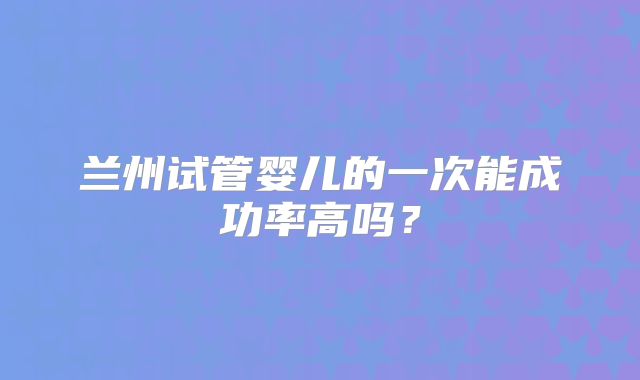 兰州试管婴儿的一次能成功率高吗?