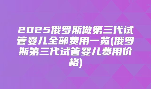2025俄罗斯做第三代试管婴儿全部费用一览(俄罗斯第三代试管婴儿费用价格)