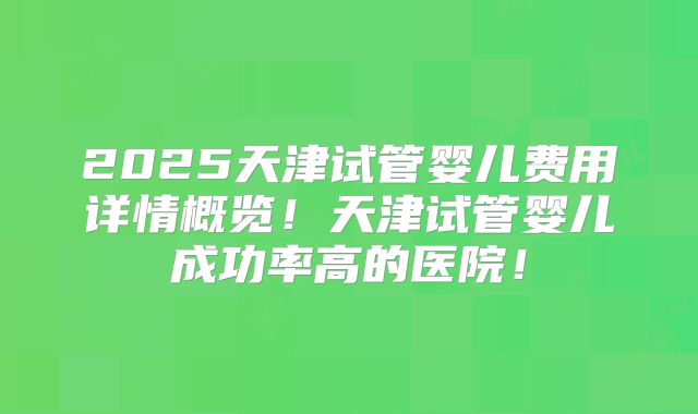 2025天津试管婴儿费用详情概览!天津试管婴儿成功率高的医院!