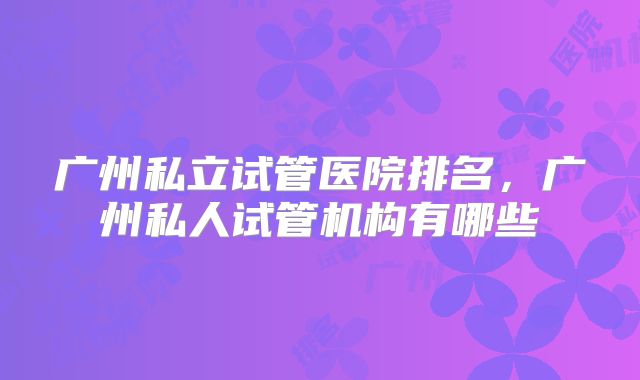 广州私立试管医院排名,广州私人试管机构有哪些