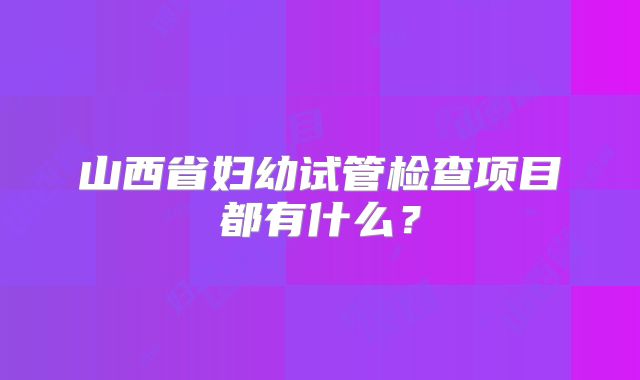 山西省妇幼试管检查项目都有什么？