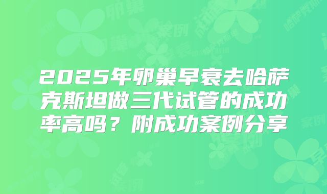 2025年卵巢早衰去哈萨克斯坦做三代试管的成功率高吗？附成功案例分享