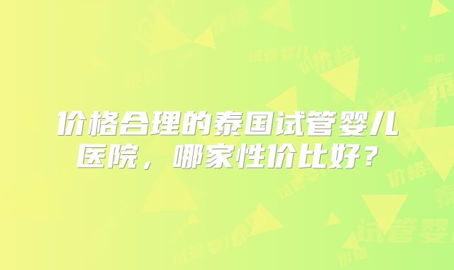 价格合理的泰国试管婴儿医院，哪家性价比好？