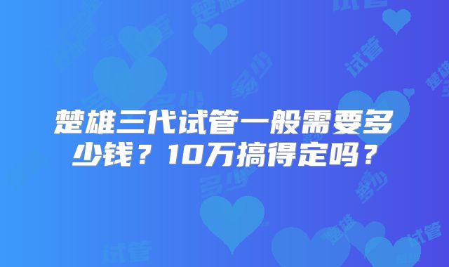 楚雄三代试管一般需要多少钱？10万搞得定吗？