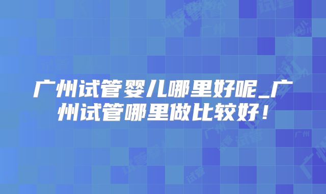 广州试管婴儿哪里好呢_广州试管哪里做比较好！