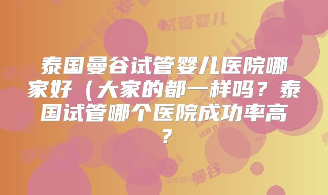 泰国曼谷试管婴儿医院哪家好（大家的都一样吗？泰国试管哪个医院成功率高？