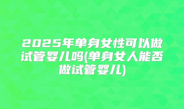 2025年单身女性可以做试管婴儿吗(单身女人能否做试管婴儿)
