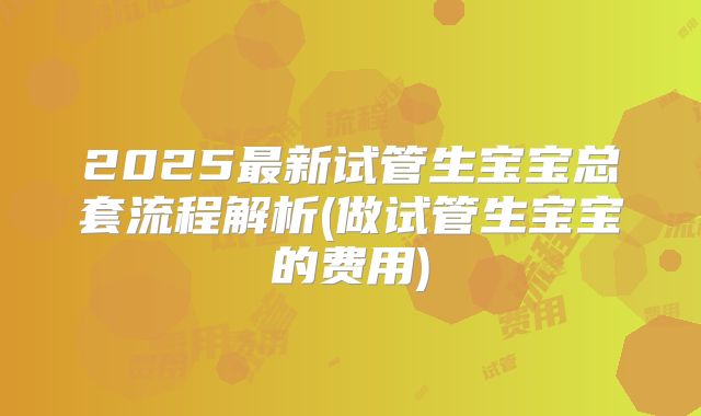 2025最新试管生宝宝总套流程解析(做试管生宝宝的费用)
