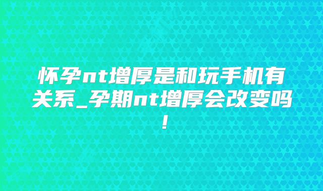 怀孕nt增厚是和玩手机有关系_孕期nt增厚会改变吗！