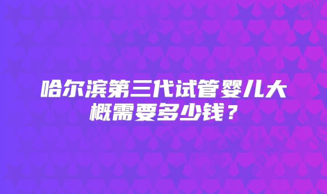 哈尔滨第三代试管婴儿大概需要多少钱?