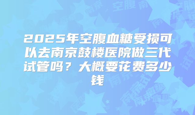 2025年空腹血糖受损可以去南京鼓楼医院做三代试管吗？大概要花费多少钱