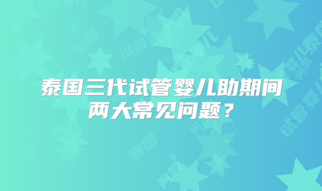 泰国三代试管婴儿助期间两大常见问题？