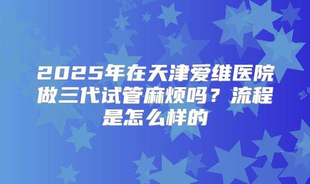 2025年在天津爱维医院做三代试管麻烦吗？流程是怎么样的