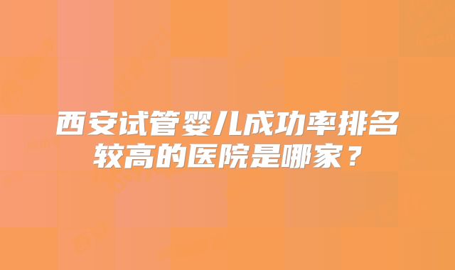 西安试管婴儿成功率排名较高的医院是哪家?