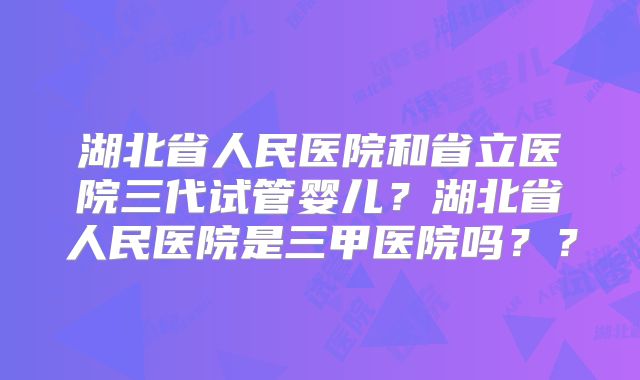 湖北省人民医院和省立医院三代试管婴儿?湖北省人民医院是三甲医院吗??