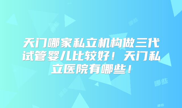天门哪家私立机构做三代试管婴儿比较好！天门私立医院有哪些！