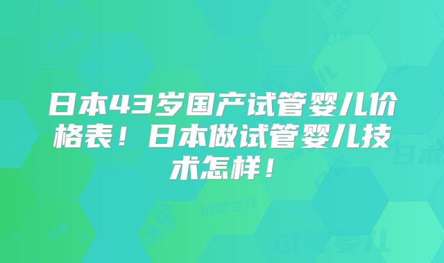 日本43岁国产试管婴儿价格表！日本做试管婴儿技术怎样！