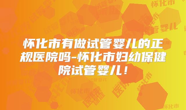 怀化市有做试管婴儿的正规医院吗-怀化市妇幼保健院试管婴儿！