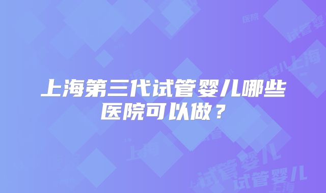 上海第三代试管婴儿哪些医院可以做?