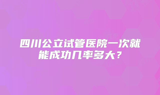 四川公立试管医院一次就能成功几率多大?