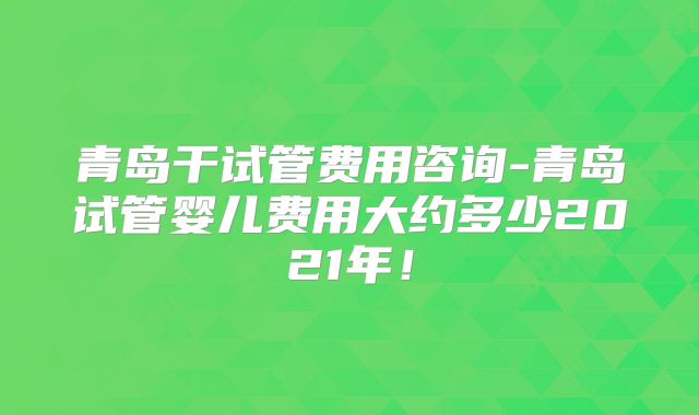 青岛干试管费用咨询-青岛试管婴儿费用大约多少2021年！