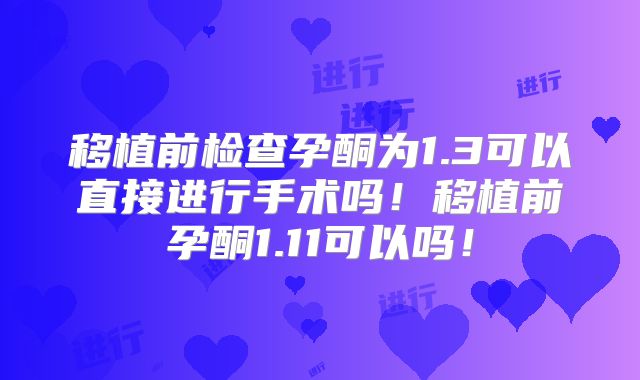 移植前检查孕酮为1.3可以直接进行手术吗!移植前孕酮1.11可以吗!