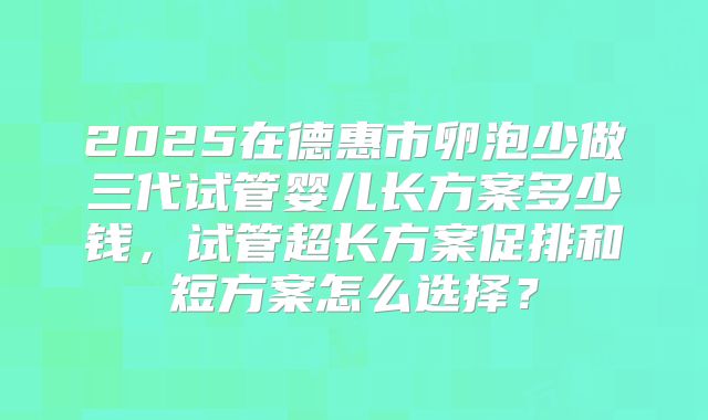 2025在德惠市卵泡少做三代试管婴儿长方案多少钱，试管超长方案促排和短方案怎么选择？
