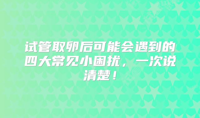 试管取卵后可能会遇到的四大常见小困扰，一次说清楚！