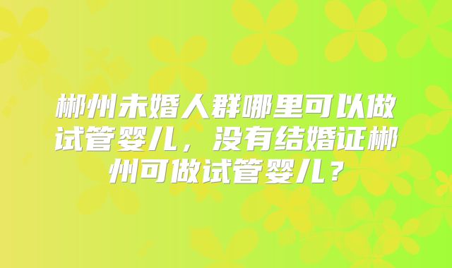 郴州未婚人群哪里可以做试管婴儿,没有结婚证郴州可做试管婴儿?