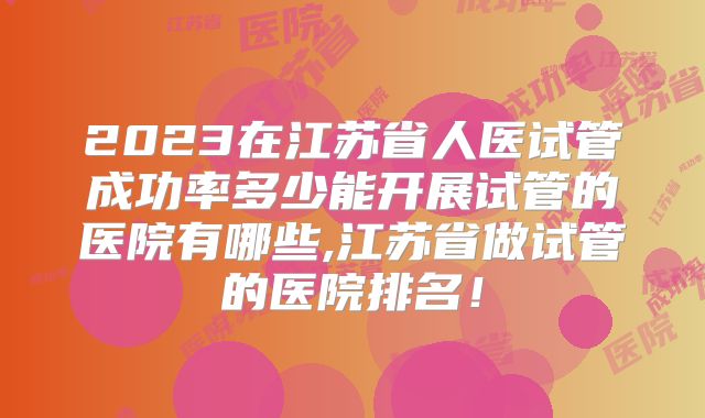 2023在江苏省人医试管成功率多少能开展试管的医院有哪些,江苏省做试管的医院排名！
