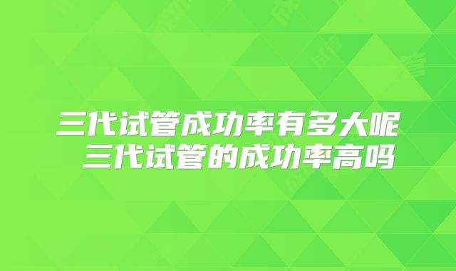 三代试管成功率有多大呢 三代试管的成功率高吗