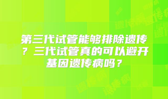 第三代试管能够排除遗传？三代试管真的可以避开基因遗传病吗？
