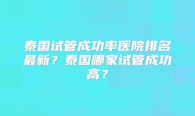 泰国试管成功率医院排名最新?泰国哪家试管成功高?