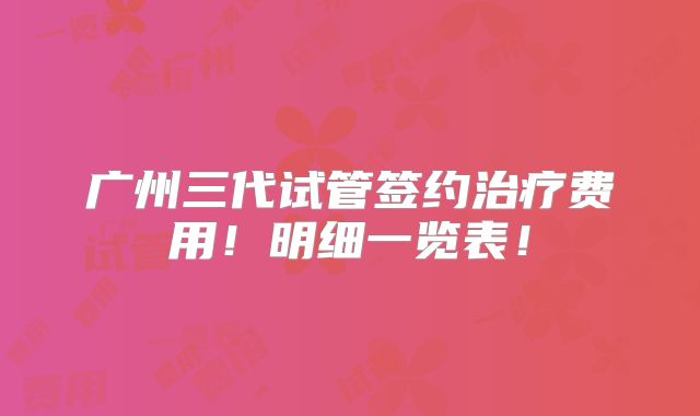 广州三代试管签约治疗费用!明细一览表!